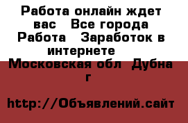 Работа онлайн ждет вас - Все города Работа » Заработок в интернете   . Московская обл.,Дубна г.